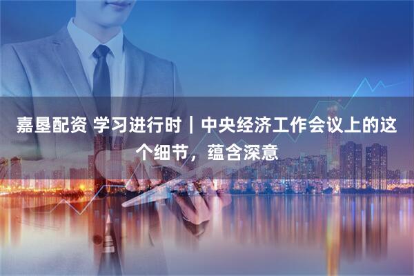 嘉垦配资 学习进行时｜中央经济工作会议上的这个细节，蕴含深意