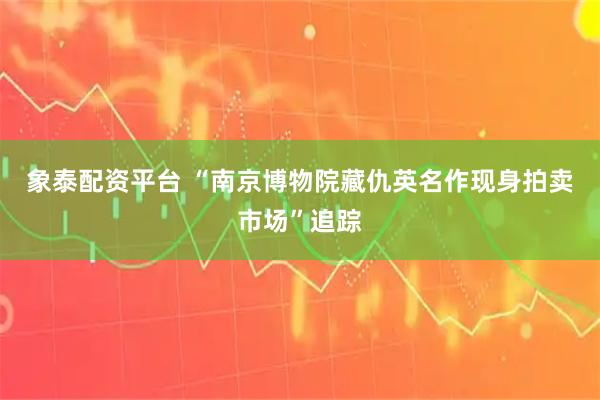 象泰配资平台 “南京博物院藏仇英名作现身拍卖市场”追踪