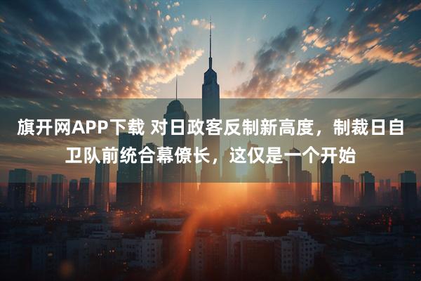 旗开网APP下载 对日政客反制新高度，制裁日自卫队前统合幕僚长，这仅是一个开始