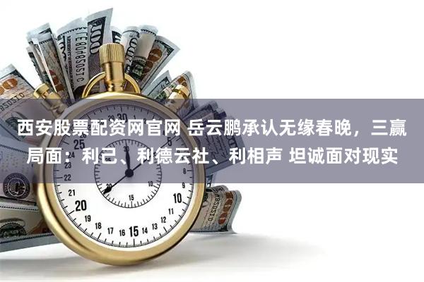 西安股票配资网官网 岳云鹏承认无缘春晚，三赢局面：利己、利德云社、利相声 坦诚面对现实