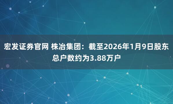 宏发证券官网 株冶集团：截至2026年1月9日股东总户数约为3.88万户