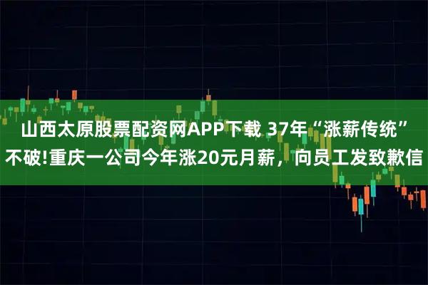 山西太原股票配资网APP下载 37年“涨薪传统”不破!重庆一公司今年涨20元月薪，向员工发致歉信