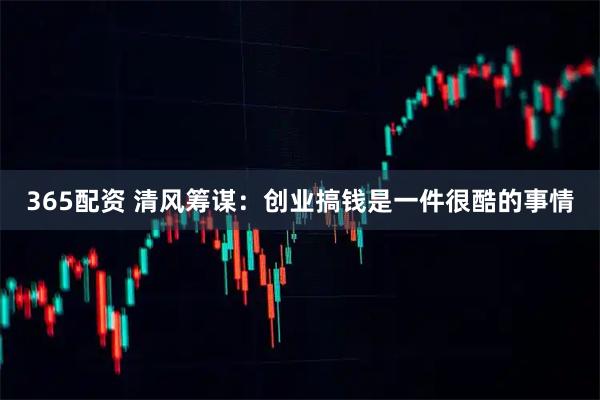365配资 清风筹谋：创业搞钱是一件很酷的事情