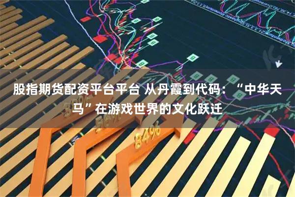 股指期货配资平台平台 从丹霞到代码：“中华天马”在游戏世界的文化跃迁