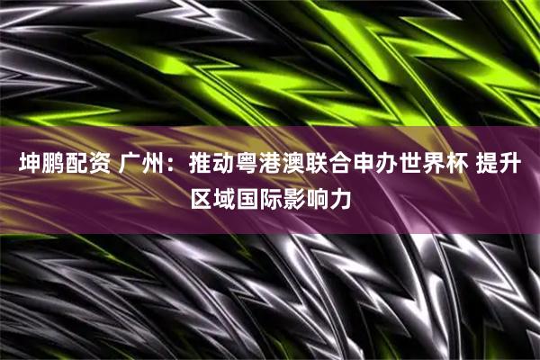 坤鹏配资 广州：推动粤港澳联合申办世界杯 提升区域国际影响力