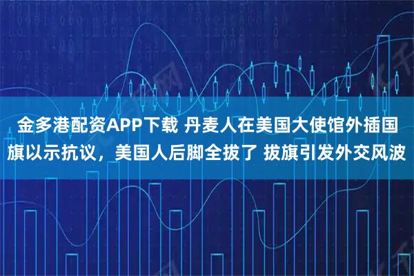 金多港配资APP下载 丹麦人在美国大使馆外插国旗以示抗议，美国人后脚全拔了 拔旗引发外交风波