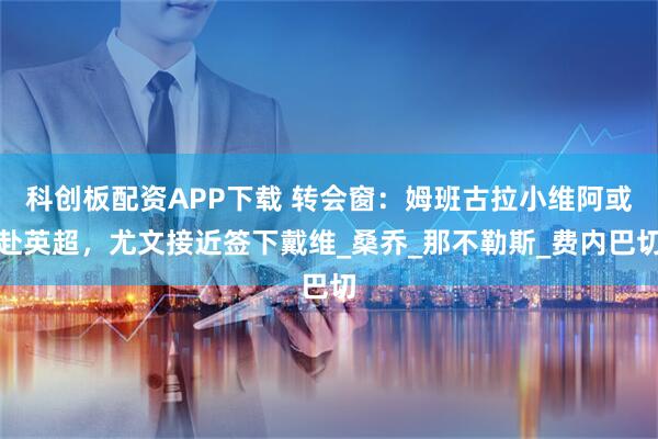 科创板配资APP下载 转会窗：姆班古拉小维阿或赴英超，尤文接近签下戴维_桑乔_那不勒斯_费内巴切