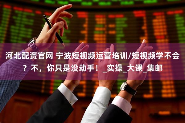 河北配资官网 宁波短视频运营培训/短视频学不会？不，你只是没动手！_实操_大课_集邮