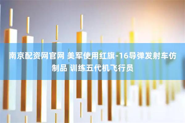 南京配资网官网 美军使用红旗-16导弹发射车仿制品 训练五代机飞行员