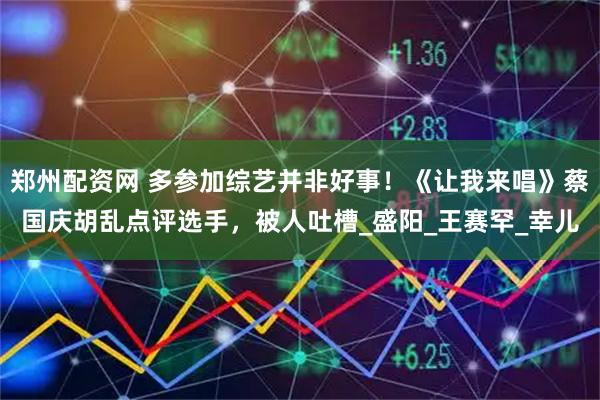 郑州配资网 多参加综艺并非好事！《让我来唱》蔡国庆胡乱点评选手，被人吐槽_盛阳_王赛罕_幸儿