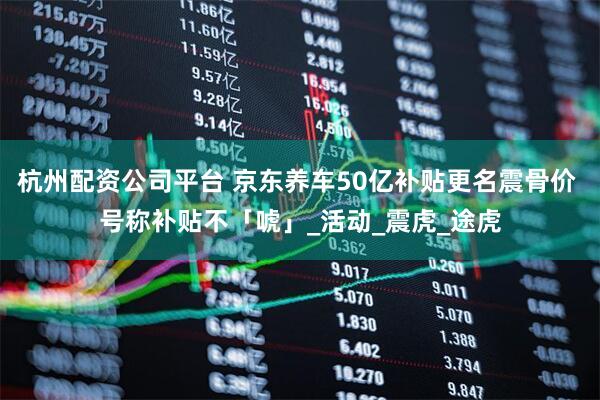 杭州配资公司平台 京东养车50亿补贴更名震骨价 号称补贴不「唬」_活动_震虎_途虎