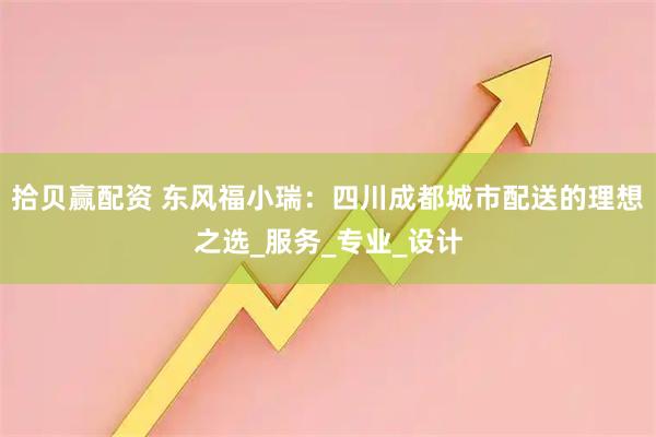 拾贝赢配资 东风福小瑞：四川成都城市配送的理想之选_服务_专业_设计