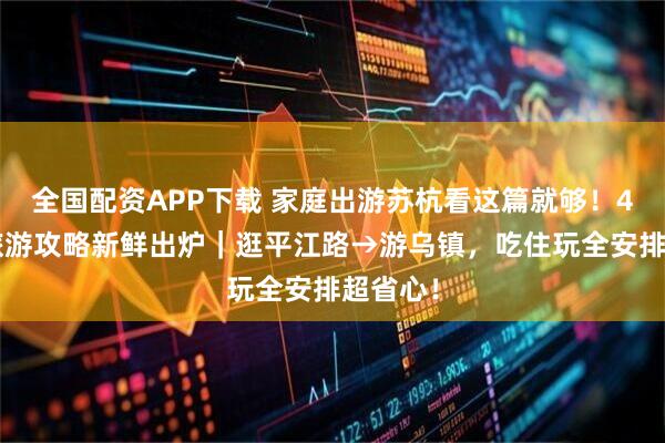 全国配资APP下载 家庭出游苏杭看这篇就够！4天3晚旅游攻略新鲜出炉｜逛平江路→游乌镇，吃住玩全安排超省心！