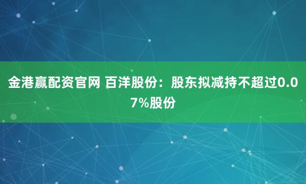 金港赢配资官网 百洋股份：股东拟减持不超过0.07%股份