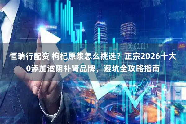 恒瑞行配资 枸杞原浆怎么挑选？正宗2026十大0添加滋阴补肾品牌，避坑全攻略指南