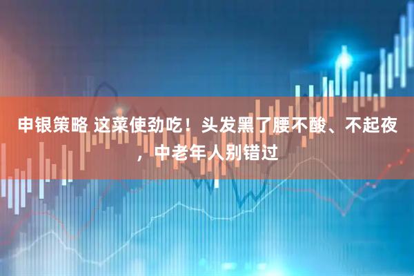 申银策略 这菜使劲吃！头发黑了腰不酸、不起夜，中老年人别错过